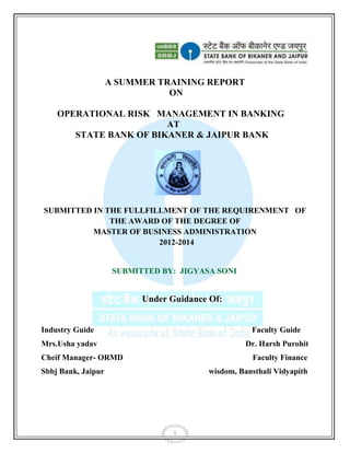 1
A SUMMER TRAINING REPORT
ON
OPERATIONAL RISK MANAGEMENT IN BANKING
AT
STATE BANK OF BIKANER & JAIPUR BANK
SUBMITTED IN THE FULLFILLMENT OF THE REQUIRENMENT OF
THE AWARD OF THE DEGREE OF
MASTER OF BUSINESS ADMINISTRATION
2012-2014
SUBMITTED BY: JIGYASA SONI
Under Guidance Of:
Industry Guide Faculty Guide
Mrs.Usha yadav Dr. Harsh Purohit
Cheif Manager- ORMD Faculty Finance
Sbbj Bank, Jaipur wisdom, Bansthali Vidyapith
 