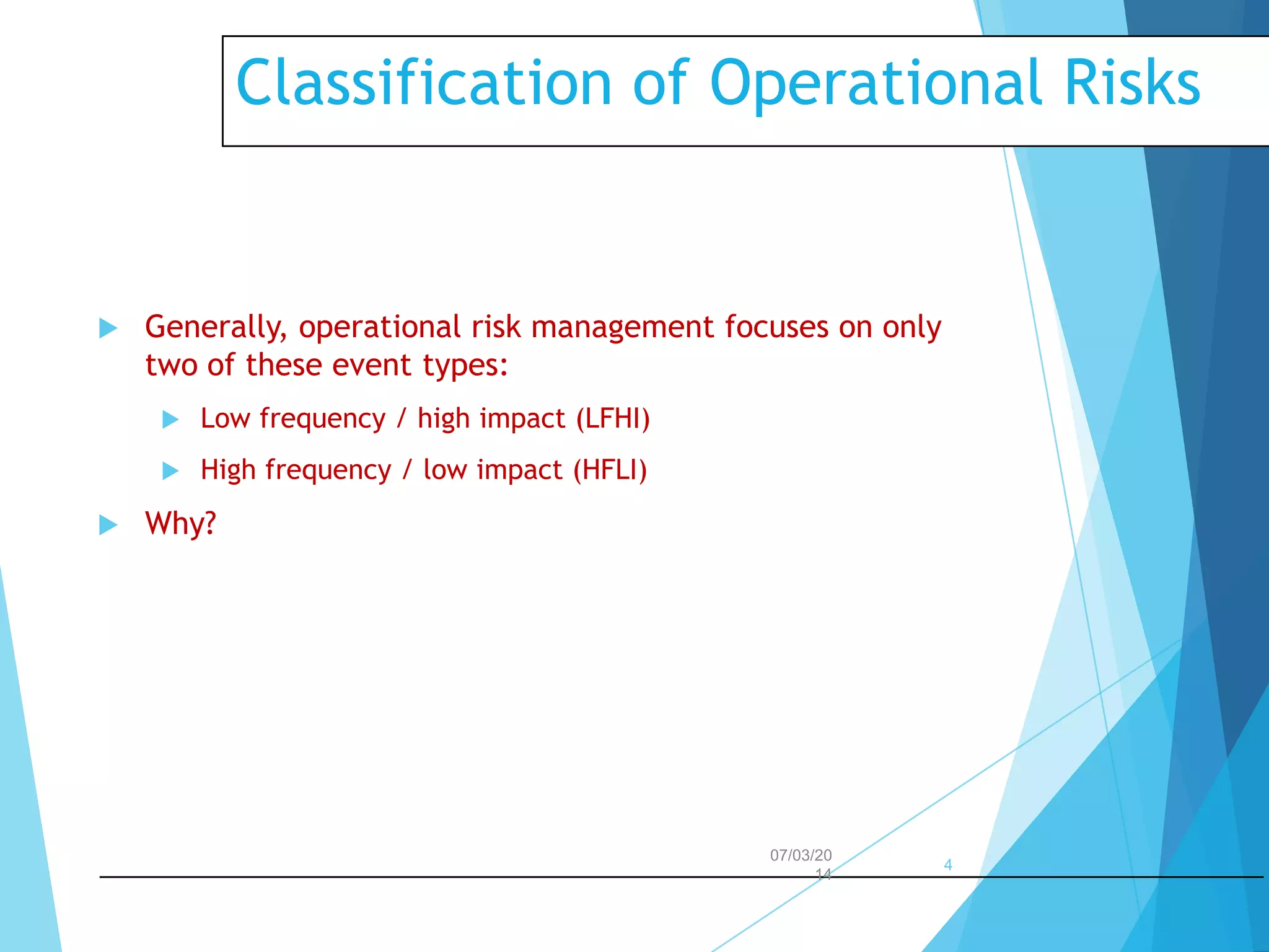 Classification of Operational Risks



Generally, operational risk management focuses on only
two of these event types:





Low frequency / high impact (LFHI)
High frequency / low impact (HFLI)

Why?

07/03/20
14

4

 