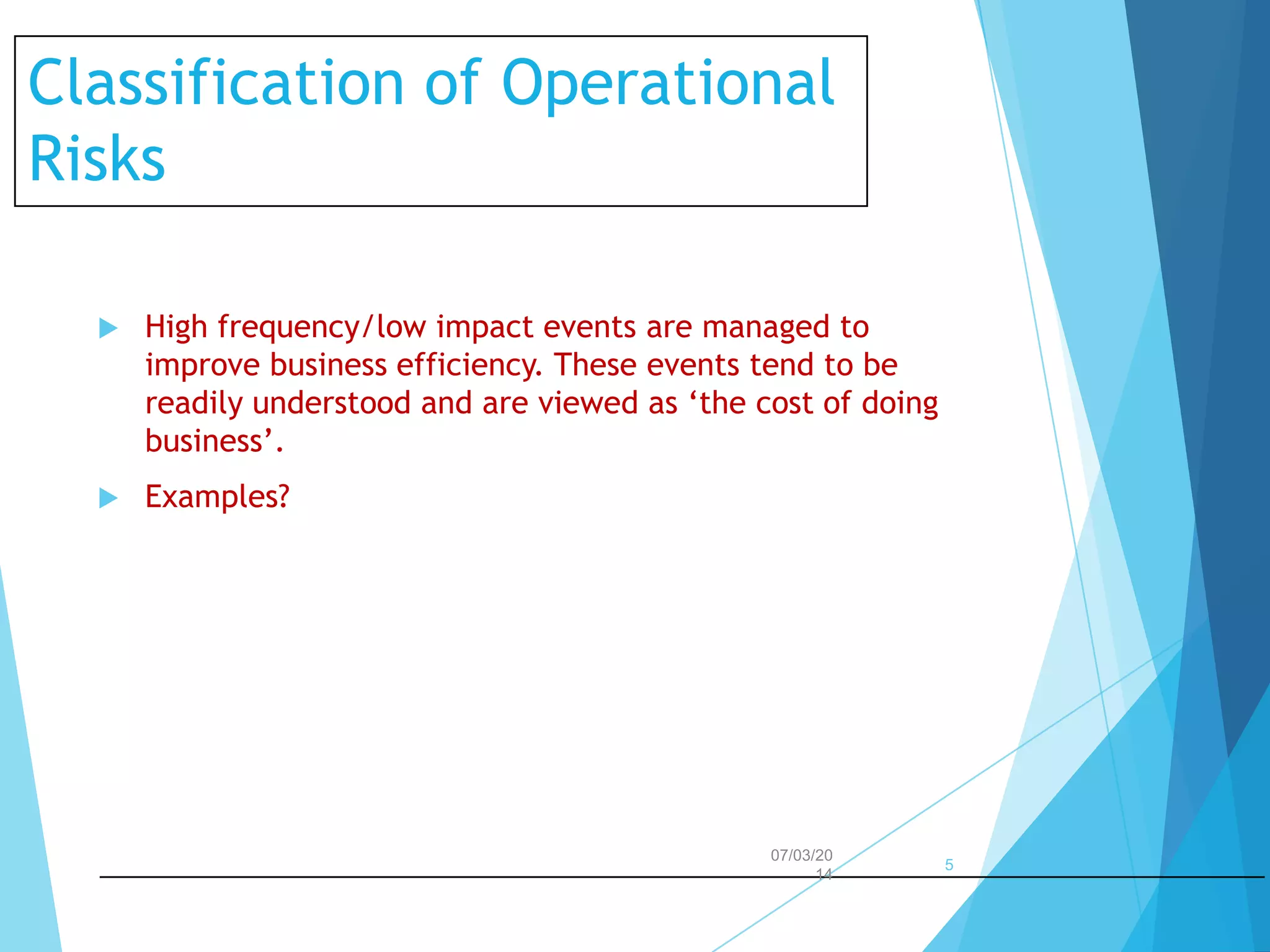 Classification of Operational
Risks


High frequency/low impact events are managed to
improve business efficiency. These events tend to be
readily understood and are viewed as ‘the cost of doing
business’.



Examples?

07/03/20
14

5

 
