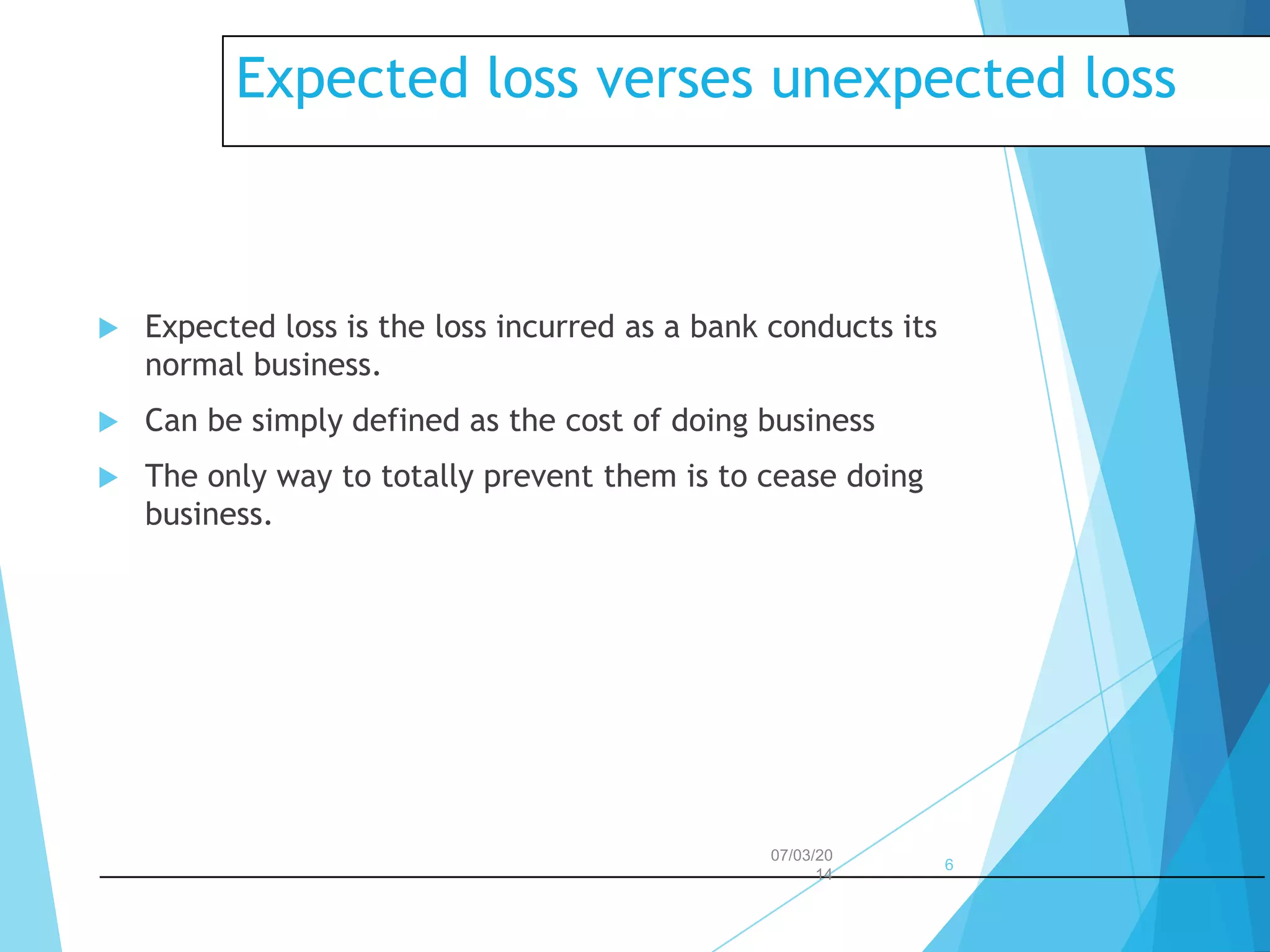 Expected loss verses unexpected loss



Expected loss is the loss incurred as a bank conducts its
normal business.



Can be simply defined as the cost of doing business



The only way to totally prevent them is to cease doing
business.

07/03/20
14

6

 