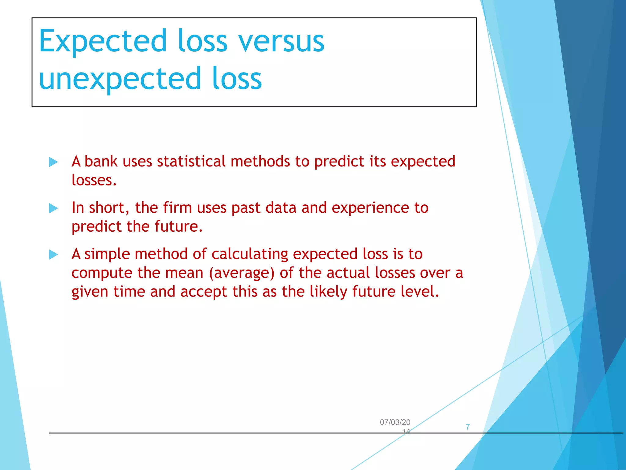 Expected loss versus
unexpected loss


A bank uses statistical methods to predict its expected
losses.



In short, the firm uses past data and experience to
predict the future.



A simple method of calculating expected loss is to
compute the mean (average) of the actual losses over a
given time and accept this as the likely future level.

07/03/20
14

7

 