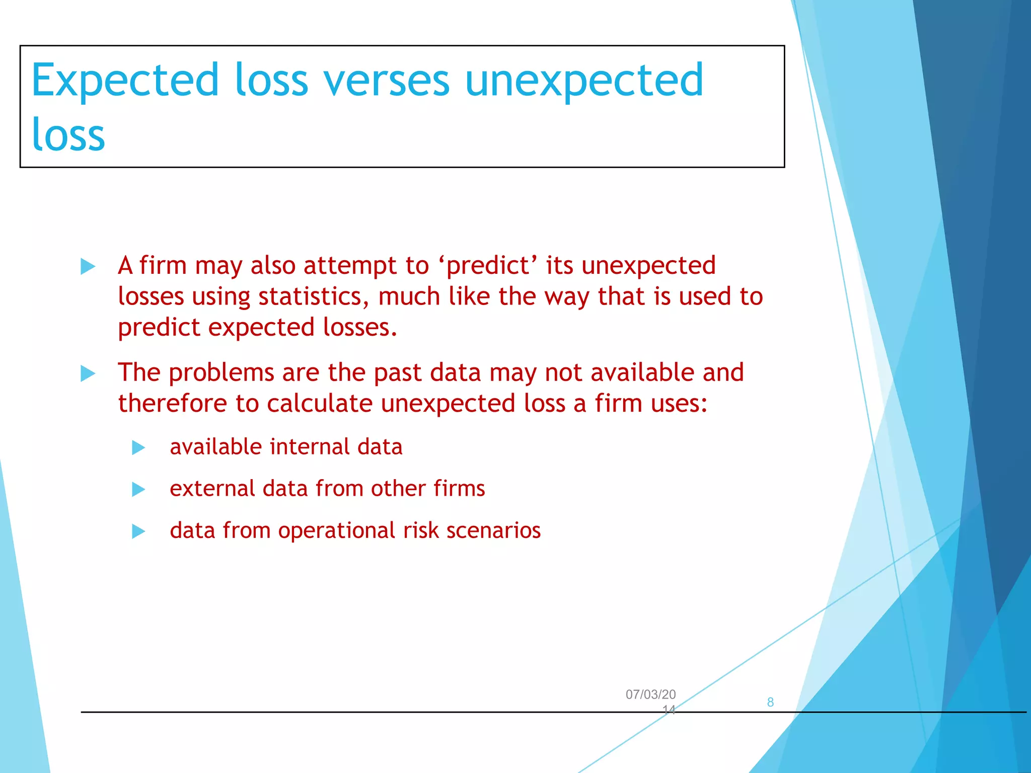 Expected loss verses unexpected
loss


A firm may also attempt to ‘predict’ its unexpected
losses using statistics, much like the way that is used to
predict expected losses.



The problems are the past data may not available and
therefore to calculate unexpected loss a firm uses:


available internal data



external data from other firms



data from operational risk scenarios

07/03/20
14

8

 