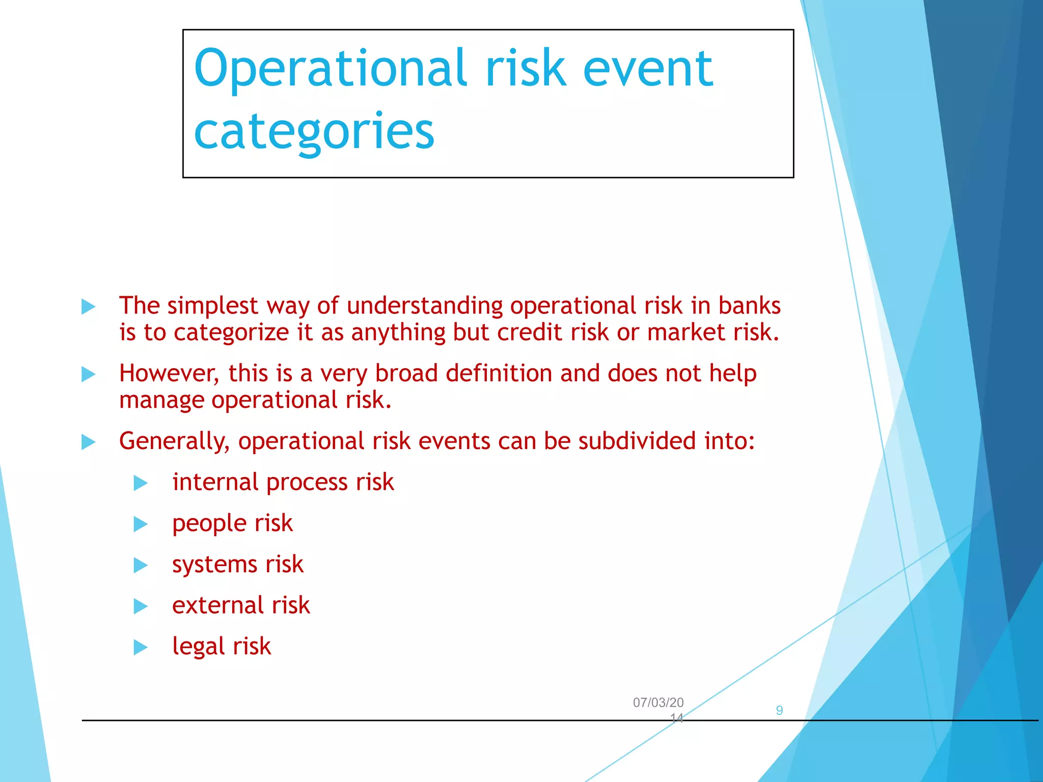 Operational risk event
categories



The simplest way of understanding operational risk in banks
is to categorize it as anything but credit risk or market risk.



However, this is a very broad definition and does not help
manage operational risk.



Generally, operational risk events can be subdivided into:


internal process risk



people risk



systems risk



external risk



legal risk
07/03/20
14

9

 