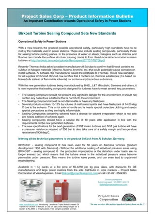 Project Sales Corp – Product Information Bulletin
         An Important Contribution towards Operational Safety in Power Stations



Birkosit Turbine Sealing Compound Sets New Standards

Operational Safety in Power Stations

With a view towards the greatest possible operational safety, particularly high standards have to be
met by the materials used in power stations. These also include sealing compounds, particularly those
for sealing turbine parting planes. In the presence of water or steam, halogens such as chlorine and
fluorine can corrode the surface structure, causing cracks to form. Read more about corrosion in steam
turbines at http://turbolab.tamu.edu/uploads/files/papers/t37/T37-TUT06.pdf

Recently Thermax India asked a sealant manufacturer AI Schulze to confirm that Birkosit contains no
sulphur or halogen materials (chlorine, fluorine, bromine, etc) that could potentially cause corrosion on
metal surfaces. AI Schulze, the manufacturer issued the certificate to Thermax. This is now standard
for all supplies for Birkosit. Birkosit now certifies that it contains no chemical substances (it is based on
linseed oils instead of flammable solvents) nor contains any hazardous substance.

With the new generation turbines being manufactured by BHEL, L&T Mitsubishi, Siemens and others, it
is now imperative that sealing compounds designed for turbines have to meet several key parameters:

•      The sealing compound should not present any significant danger for the environment. It should not
       contain any hazardous substance that is harmful to the environment.
•      The Sealing compound should be non-flammable or have any flashpoint.
•      Several products contain 10-12% by volume of methylated spirits and have flash point of 14-20 deg
       C due to the solvents. This is not safe to handle and is needs special protective clothing and needs
       special precautions as they are highly inflammable.
•      Sealing Compounds containing solvents have a chance for solvent evaporation which is not safe
       and needs addition of solvents again.
•      Sealing compounds should have a service life of 10 years after application in line with the
       requirements on the new generation turbines.
•      The new specifications for the next generation of SST steam turbines and SGT gas turbine will have
       a pressure resistance required of 250 bar to also take care of a safety margin and temperature
       resistance of 900 deg C.

Meeting all the technical parameters is the product Birkosit from AI Schulze, Germany.

BIRKOSIT - sealing compound ® has been used for 50 years on Siemens turbines. [product
development 1952 with Siemens] - Without the additional sealing of individual pressure areas using
BIRKOSIT - sealing compound ® the production imprecisions or the distortion under loads are no
longer evened out, which means that the turbine areas in the individual pressure areas become
permeable under pressure. This means the turbine loses power, and can even lead to unplanned
reconditioning.

Available in 1 kg packs at a list price of Rs.4250 per kg plus taxes, with discounts for OE
manufacturers and large power stations from the sole distributor in India markets – Project Sales
Corporation at Visakhapatnam. Email Birkosit@projectsalescorp.com or call +91-891-2564393.

                                                                                                Technical Helpline
                                                                                         Satish Agrawal +91-98851-49412
                                                                                          Satish@projectsalescorp.com




                                                                                          Project Sales
                                                                                           Corporation
    www.india.Birkosit.com Introducing Leinolfirnis Triple Boiled Linseed Oil     No one services the turbine markets better than we do !!
    Varnish for dilution of Birkosit or use on very close fitting flanges as a
    sealant at Rs.2999/- a litre plus taxes. Free samples available for trials.
 