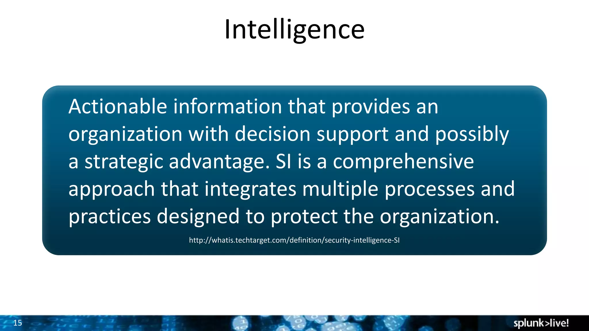 15
Intelligence
Actionable information that provides an
organization with decision support and possibly
a strategic advantage. SI is a comprehensive
approach that integrates multiple processes and
practices designed to protect the organization.
http://whatis.techtarget.com/definition/security-intelligence-SI
 