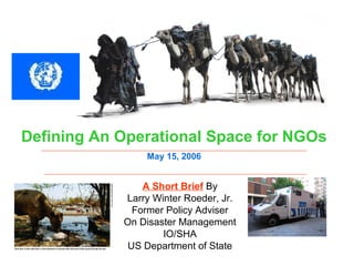 A Short Brief  By Larry Winter Roeder, Jr. Former Policy Adviser On Disaster Management IO/SHA US Department of State Defining An Operational Space for NGOs May 15, 2006 