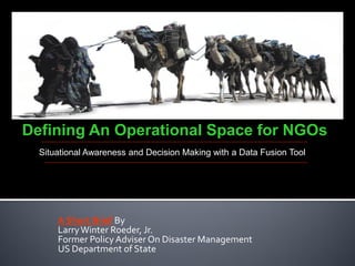 Defining An Operational Space for NGOs
  Situational Awareness and Decision Making with a Data Fusion Tool




      A Short Brief By
      Larry Winter Roeder, Jr.
      Former Policy Adviser On Disaster Management
      US Department of State
 