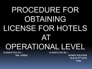 PROCEDURE FOR 
OBTAINING 
LICENSE FOR HOTELS 
AT 
OPERATIONAL LEVEL 
SUBMITTED TO :- SUBMITTED BY :- 
MR. ADHIP MOHIT KHATRII 
M.H.M 3RD SEM 
5308 
 