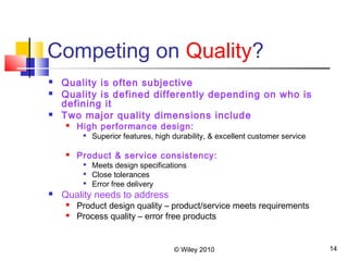 © Wiley 2010 14
Competing on Quality?
 Quality is often subjective
 Quality is defined differently depending on who is
defining it
 Two major quality dimensions include
 High performance design:

Superior features, high durability, & excellent customer service
 Product & service consistency:

Meets design specifications

Close tolerances

Error free delivery
 Quality needs to address
 Product design quality – product/service meets requirements
 Process quality – error free products
 