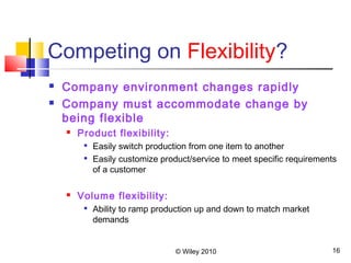 © Wiley 2010 16
Competing on Flexibility?
 Company environment changes rapidly
 Company must accommodate change by
being flexible
 Product flexibility:

Easily switch production from one item to another

Easily customize product/service to meet specific requirements
of a customer
 Volume flexibility:

Ability to ramp production up and down to match market
demands
 