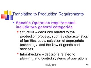 © Wiley 2010 19
Translating to Production Requirements
 Specific Operation requirements
include two general categories
 Structure – decisions related to the
production process, such as characteristics
of facilities used, selection of appropriate
technology, and the flow of goods and
services
 Infrastructure – decisions related to
planning and control systems of operations
 