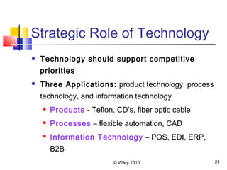 © Wiley 2010 21
Strategic Role of Technology
 Technology should support competitive
priorities
 Three Applications: product technology, process
technology, and information technology
 Products - Teflon, CD’s, fiber optic cable
 Processes – flexible automation, CAD
 Information Technology – POS, EDI, ERP,
B2B
 