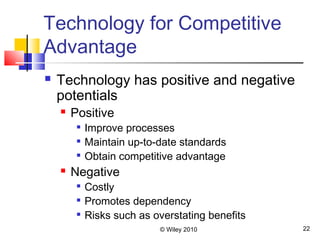 © Wiley 2010 22
Technology for Competitive
Advantage
 Technology has positive and negative
potentials
 Positive

Improve processes

Maintain up-to-date standards

Obtain competitive advantage
 Negative

Costly

Promotes dependency

Risks such as overstating benefits
 