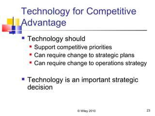 © Wiley 2010 23
Technology for Competitive
Advantage
 Technology should
 Support competitive priorities
 Can require change to strategic plans
 Can require change to operations strategy
 Technology is an important strategic
decision
 