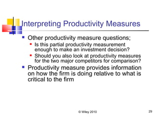 © Wiley 2010 29
Interpreting Productivity Measures
 Other productivity measure questions;
 Is this partial productivity measurement
enough to make an investment decision?
 Should you also look at productivity measures
for the two major competitors for comparison?
 Productivity measure provides information
on how the firm is doing relative to what is
critical to the firm
 