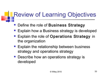© Wiley 2010 33
Review of Learning Objectives
 Define the role of Business Strategy
 Explain how a Business strategy is developed
 Explain the role of Operations Strategy in
the organization
 Explain the relationship between business
strategy and operations strategy
 Describe how an operations strategy is
developed
 