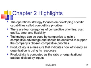 © Wiley 2010 36
Chapter 2 Highlights
 The operations strategy focuses on developing specific
capabilities called competitive priorities.
 There are four categories of competitive priorities: cost,
quality, time, and flexibility
 Technology can be sued by companies to gain a
competitive advantage and should be acquired to support
the company’s chosen competitive priorities
 Productivity is a measure that indicates how efficiently an
organization is using its resources
 Productivity is computed as the ratio or organizational
outputs divided by inputs
 