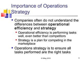 © Wiley 2010 5
Importance of Operations
Strategy
 Companies often do not understand the
differences between operational
efficiency and strategy
 Operational efficiency is performing tasks
well, even better than competitors
 Strategy is a plan for competing in the
marketplace
 Operations strategy is to ensure all
tasks performed are the right tasks
 