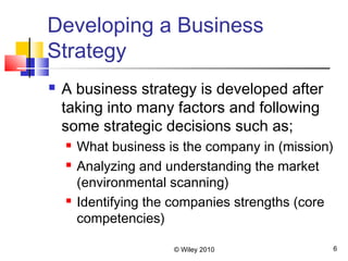 © Wiley 2010 6
Developing a Business
Strategy
 A business strategy is developed after
taking into many factors and following
some strategic decisions such as;
 What business is the company in (mission)
 Analyzing and understanding the market
(environmental scanning)
 Identifying the companies strengths (core
competencies)
 