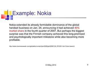 © Wiley 2010 9
Example: Nokia
Nokia extended its already formidable dominance of the global
handset business on Jan. 24, announcing it had achieved 40%
market share in the fourth quarter of 2007. But perhaps the biggest
surprise was that the Finnish company achieved this long-promised
and psychologically important milestone while also becoming more
profitable.
http://www.businessweek.com/globalbiz/content/jan2008/gb20080124_974301.htm?chan=search
 