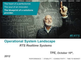 AMSTERDAM / CHICAGO / FRANKFURT / HONG KONG / LONDON / MUMBAI / NEW YORK / SINGAPORE / SYDNEY


The heart of a perfectionist.
The soul of an innovator.
The blueprint of a solutions
provider.




Operational System Landscape
               RTS Realtime Systems

                                                            TPE, October 10th,
2012
                              PERFORMANCE  STABILITY  CONNECTIVITY  TIME TO MARKET
 