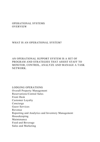 OPERATIONAL SYSTEMS
OVERVIEW
WHAT IS AN OPERATIONAL SYSTEM?
AN OPERATIONAL SUPPORT SYSTEM IS A SET OF
PROGRAM AND STRATEGIES THAT ASSIST STAFF TO
MONITOR, CONTROL, ANALYZE AND MANAGE A TASK
NETWORK.
LODGING OPERATIONS
Overall Property Management
Reservations/Central Sales
Front Desk
Customer Loyalty
Concierge
Guest Services
Revenue
Reporting and Analytics and Inventory Management
Housekeeping
Maintenance
Food and Beverage
Sales and Marketing
 