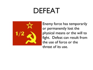 DEFEAT Enemy force has temporarily or permanently lost the physical means or the will to fight.  Defeat can result from the use of force or the threat of its use. 