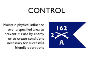 CONTROL Maintain physical influence over a specified area to prevent it ’ s use by enemy or to create conditions necessary for successful friendly operations 