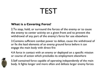 TEST What is a Covering Force? To stop, hold, or surround the forces of the enemy or to cause the enemy to center activity on a given front and to prevent the withdrawal of any part of the enemy ’ s force for use elsewhere Contains sufficient combat power to defeat, cause the withdrawal of or fix the lead elements of an enemy ground force before it can engage the main body with direct fire A force in contact with an enemy or deployed on a specific mission or course of action which precludes its employment elsewhere Self contained force capable of operating independently of the main body. It fights longer and more often and defeats larger enemy forces 