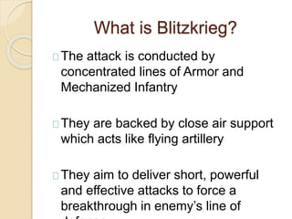 What is Blitzkrieg?
The attack is conducted by
concentrated lines of Armor and
Mechanized Infantry
They are backed by close air support
which acts like flying artillery
They aim to deliver short, powerful
and effective attacks to force a
breakthrough in enemy’s line of
 