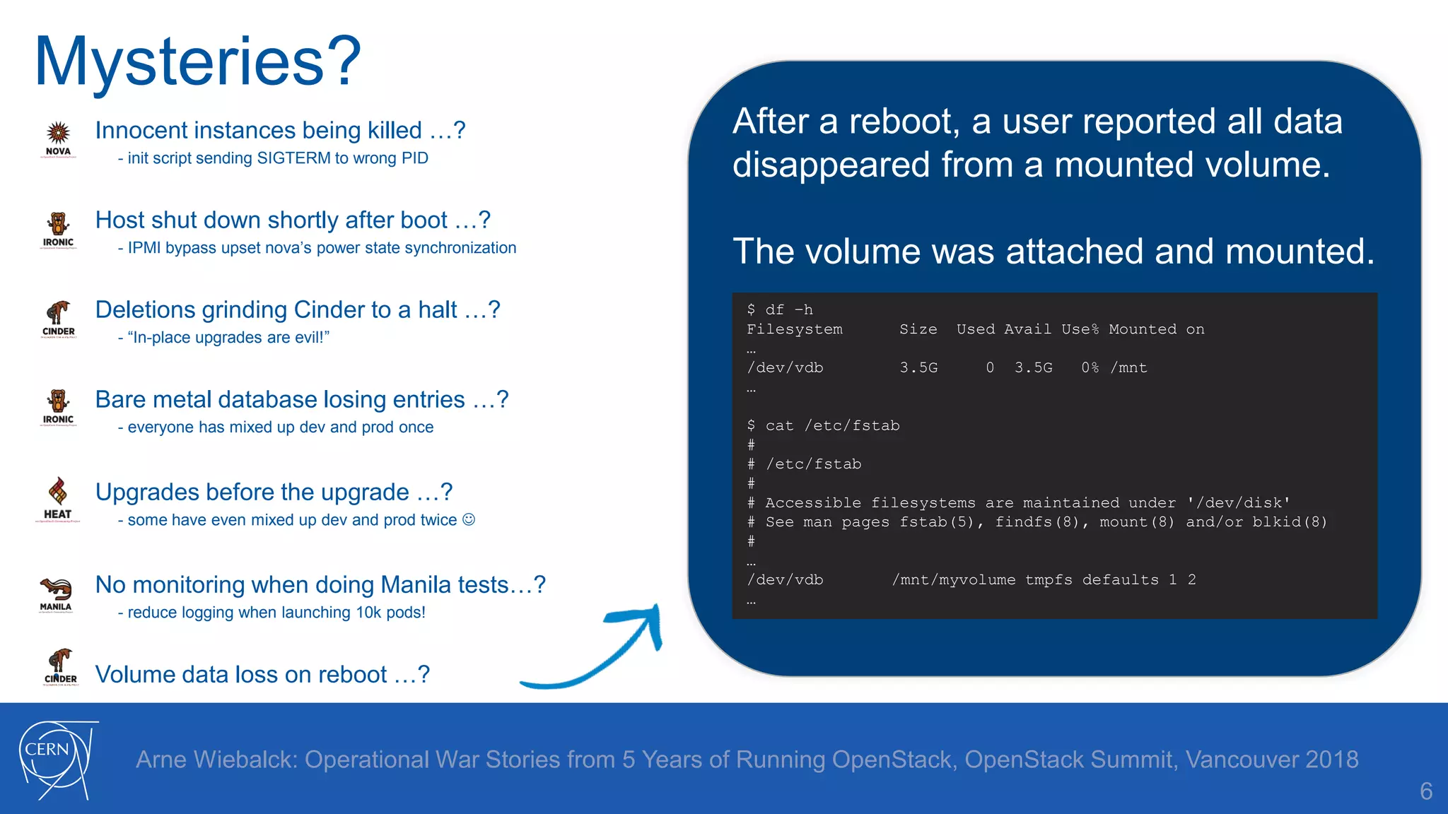 Mysteries?
6
Arne Wiebalck: Operational War Stories from 5 Years of Running OpenStack, OpenStack Summit, Vancouver 2018
• Innocent instances being killed …?
- init script sending SIGTERM to wrong PID
• Host shut down shortly after boot …?
- IPMI bypass upset nova’s power state synchronization
• Deletions grinding Cinder to a halt …?
- “In-place upgrades are evil!”
• Bare metal database losing entries …?
- everyone has mixed up dev and prod once
• Upgrades before the upgrade …?
- some have even mixed up dev and prod twice 
• No monitoring when doing Manila tests…?
- reduce logging when launching 10k pods!
• Volume data loss on reboot …?
After a reboot, a user reported all data
disappeared from a mounted volume.
The volume was attached and mounted.
$ df –h
Filesystem Size Used Avail Use% Mounted on
…
/dev/vdb 3.5G 0 3.5G 0% /mnt
…
$ cat /etc/fstab
#
# /etc/fstab
#
# Accessible filesystems are maintained under '/dev/disk'
# See man pages fstab(5), findfs(8), mount(8) and/or blkid(8)
#
…
/dev/vdb /mnt/myvolume tmpfs defaults 1 2
…
 