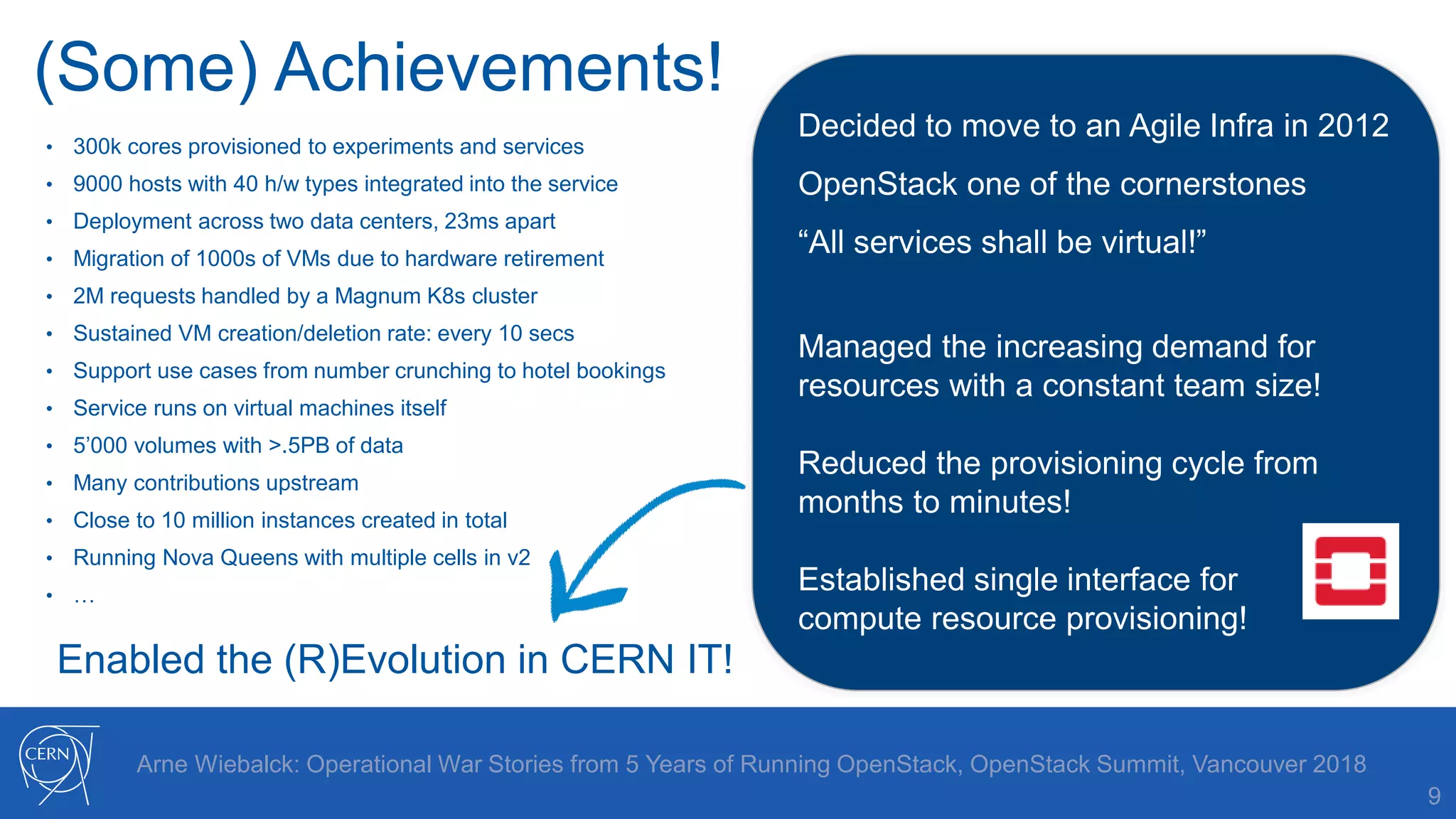 (Some) Achievements!
9
Arne Wiebalck: Operational War Stories from 5 Years of Running OpenStack, OpenStack Summit, Vancouver 2018
• 300k cores provisioned to experiments and services
• 9000 hosts with 40 h/w types integrated into the service
• Deployment across two data centers, 23ms apart
• Migration of 1000s of VMs due to hardware retirement
• 2M requests handled by a Magnum K8s cluster
• Sustained VM creation/deletion rate: every 10 secs
• Support use cases from number crunching to hotel bookings
• Service runs on virtual machines itself
• 5’000 volumes with >.5PB of data
• Many contributions upstream
• Close to 10 million instances created in total
• Running Nova Queens with multiple cells in v2
• …
Decided to move to an Agile Infra in 2012
OpenStack one of the cornerstones
“All services shall be virtual!”
Managed the increasing demand for
resources with a constant team size!
Reduced the provisioning cycle from
months to minutes!
Established single interface for
compute resource provisioning!
Enabled the (R)Evolution in CERN IT!
 