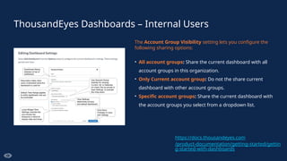 ThousandEyes Dashboards – Internal Users
The Account Group Visibility setting lets you configure the
following sharing options:
• All account groups: Share the current dashboard with all
account groups in this organization.
• Only Current account group: Do not the share current
dashboard with other account groups.
• Specific account groups: Share the current dashboard with
the account groups you select from a dropdown list.
https://docs.thousandeyes.com
/product-documentation/getting-started/gettin
g-started-with-dashboards
 