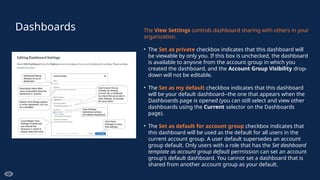 Dashboards The View Settings controls dashboard sharing with others in your
organization.
• The Set as private checkbox indicates that this dashboard will
be viewable by only you. If this box is unchecked, the dashboard
is available to anyone from the account group in which you
created the dashboard, and the Account Group Visibility drop-
down will not be editable.
• The Set as my default checkbox indicates that this dashboard
will be your default dashboard--the one that appears when the
Dashboards page is opened (you can still select and view other
dashboards using the Current selector on the Dashboards
page).
• The Set as default for account group checkbox indicates that
this dashboard will be used as the default for all users in the
current account group. A user default supersedes an account
group default. Only users with a role that has the Set dashboard
template as account group default permission can set an account
group's default dashboard. You cannot set a dashboard that is
shared from another account group as your default.
 