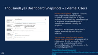 ThousandEyes Dashboard Snapshots – External Users
Dashboard snapshots represent a specific
time range of the dashboard’s data.
Snapshots can be scheduled at regular
intervals and automatically emailed to a list
of recipients. You have the option to
anonymize data when creating the
snapshot.
Snapshots can be created on demand or
created automatically according to a
schedule.
You can share snapshots with people
outside your organization, whereas sharing
a dashboard directly can only be done
within your organization, with other
ThousandEyes users who have access to the
ThousandEyes platform.
https://docs.thousandeyes.com
/product-documentation/dashboards/dashboard-shares-sna
shots
 