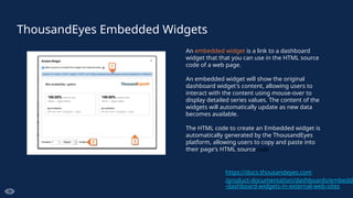 ThousandEyes Embedded Widgets
An embedded widget is a link to a dashboard
widget that that you can use in the HTML source
code of a web page.
An embedded widget will show the original
dashboard widget's content, allowing users to
interact with the content using mouse-over to
display detailed series values. The content of the
widgets will automatically update as new data
becomes available.
The HTML code to create an Embedded widget is
automatically generated by the ThousandEyes
platform, allowing users to copy and paste into
their page's HTML source code
https://docs.thousandeyes.com
/product-documentation/dashboards/embeddi
-dashboard-widgets-in-external-web-sites
 