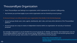 ThousandEyes Organization
• Every ThousandEyes user belongs to an organization, which represents the customer's billing entity.
• Any licenses you purchase apply to your entire organization and are shared by account groups.
An Account Group is an entity internal to your organization that divides it into functional groups.
• Account groups divide users, tests, agents, dashboards, alert rules, and many other elements of the ThousandEyes
platform.
• Account groups are a way to create an independent instance within an organization, for security or functional
purposes.
For example, Organization A can be divided into account groups for IT, NetOps, and DevOps. Each department uses the
ThousandEyes platform within their own account group. While billing is shared, the users in one account group cannot
access other account groups' data (unless it is specifically shared across account groups).
https://docs.thousandeyes.com
/product-documentation/getting-started/getting-started-w
-account-setup
 