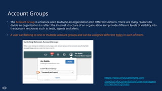Account Groups
• The Account Group is a feature used to divide an organization into different sections. There are many reasons to
divide an organization to reflect the internal structure of an organization and provide different levels of visibility into
the account resources such as tests, agents and alerts.
• A user can belong to one or multiple account groups and can be assigned different Roles in each of them.
https://docs.thousandeyes.com
/product-documentation/user-managem
ent/account-groups
 