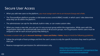 Secure User Access
• When you add new users to the platform, you must assign each one to an Account Group and a Role.
• The ThousandEyes platform provides a role-based access control (RBAC) model, in which users' roles determine
what they can do within the platform.
• The administrator can opt for the default, built-in roles, or can create custom roles.
• When you create a new role, you can use it in any account group within the organization. While users with the
Organization Admin role automatically have access to all account groups, non-Organization Admin users must be
assigned a role for each account group they belong to.
To create a custom role, go to Account Settings > Users and Roles > Roles. Keep in mind the following guidelines
• Follow the principle of least privilege and limit the user's access to only the specific functions they need to perform
their job.
• Reserve management permissions for administrators only.
https://docs.thousandeyes.com
/product-documentation/user-management/rbac
/role-based-access-control-explained
 