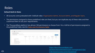 Roles
Default Built-In Roles
• All accounts come preloaded with 3 default roles: Organization Admin, Account Admin, and Regular Users.
• The permissions assigned to these predefined roles are fixed, but you can duplicate any of these roles and then
customize them to suit your requirements.
• The ThousandEyes platform has almost 100 permissions to choose from. For a full list of permissions assigned to
the predefined roles, see the Roles and Permissions Table.
https://docs.thousandeyes.com
/product-documentation/user-management/rbac
/role-based-access-control-explained
 
