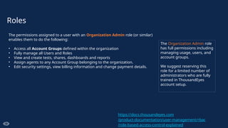 Roles
The permissions assigned to a user with an Organization Admin role (or similar)
enables them to do the following:
• Access all Account Groups defined within the organization
• Fully manage all Users and Roles
• View and create tests, shares, dashboards and reports
• Assign agents to any Account Group belonging to the organization.
• Edit security settings, view billing information and change payment details.
The Organization Admin role
has full permissions including
managing usage, users, and
account groups.
We suggest reserving this
role for a limited number of
administrators who are fully
trained in ThousandEyes
account setup.
https://docs.thousandeyes.com
/product-documentation/user-management/rbac
/role-based-access-control-explained
 