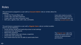 Roles
The permissions assigned to a user with an Account Admin role (or similar) allow the
following:
• Access the ThousandEyes API.
• Create, edit, and view snapshots.
• Create, edit, and view transaction tests.
• Edit users, agents, tests, alert rules, and labels.
The permissions assigned to a user with a Regular Users role (or similar) enables
them to do the following:
• Access all test results and read-only access to test settings
• Customize their dashboards
• Reset their password
• Create and delete their own shares, snapshots
• Check their own activity log
• Run instant tests but are not able to save/create them
The Regular User role is for
read-only-access users and
carries no administrative
permissions.
Users who need an access
level between Organization
Admin and Regular User can
hold the Account Admin role.
 