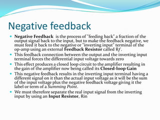 Negative feedback
 Negative Feedback is the process of "feeding back" a fraction of the







output signal back to the input, but to make the feedback negative, we
must feed it back to the negative or "inverting input" terminal of the
op-amp using an external Feedback Resistor called Rƒ.
This feedback connection between the output and the inverting input
terminal forces the differential input voltage towards zero
This effect produces a closed loop circuit to the amplifier resulting in
the gain of the amplifier now being called its Closed-loop Gain
This negative feedback results in the inverting input terminal having a
different signal on it than the actual input voltage as it will be the sum
of the input voltage plus the negative feedback voltage giving it the
label or term of a Summing Point.
We must therefore separate the real input signal from the inverting
input by using an Input Resistor, Rin

 