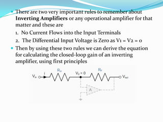  There are two very important rules to remember about

Inverting Amplifiers or any operational amplifier for that
matter and these are
1. No Current Flows into the Input Terminals
2. The Differential Input Voltage is Zero as V1 = V2 = 0
 Then by using these two rules we can derive the equation
for calculating the closed-loop gain of an inverting
amplifier, using first principles

 