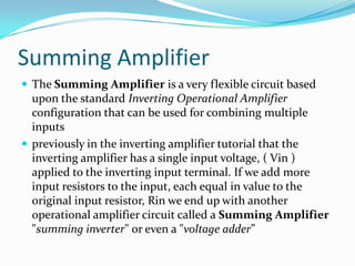 Summing Amplifier
 The Summing Amplifier is a very flexible circuit based

upon the standard Inverting Operational Amplifier
configuration that can be used for combining multiple
inputs
 previously in the inverting amplifier tutorial that the
inverting amplifier has a single input voltage, ( Vin )
applied to the inverting input terminal. If we add more
input resistors to the input, each equal in value to the
original input resistor, Rin we end up with another
operational amplifier circuit called a Summing Amplifier
"summing inverter" or even a "voltage adder”

 
