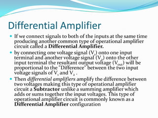 Differential Amplifier
 If we connect signals to both of the inputs at the same time

producing another common type of operational amplifier
circuit called a Differential Amplifier.
 by connecting one voltage signal (V1) onto one input
terminal and another voltage signal (V2) onto the other
input terminal the resultant output voltage (Vout) will be
proportional to the "Difference" between the two input
voltage signals of V1 and V2 .
 Then differential amplifiers amplify the difference between
two voltages making this type of operational amplifier
circuit a Subtractor unlike a summing amplifier which
adds or sums together the input voltages. This type of
operational amplifier circuit is commonly known as a
Differential Amplifier configuration

 
