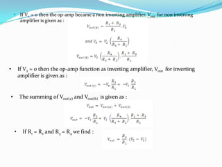  If V1 = 0 then the op-amp became a non inverting amplifier. Vout for non inverting
amplifier is given as :

•

If V2 = 0 then the op-amp function as inverting amplifier, Vout for inverting
amplifier is given as :

•

The summing of Vout(a) and Vout(b) is given as :

•

If R1 = R2 and R3 = R4 we find :

 