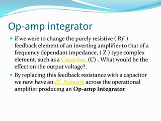 Op-amp integrator
 if we were to change the purely resistive ( Rƒ )

feedback element of an inverting amplifier to that of a
frequency dependant impedance, ( Z ) type complex
element, such as a Capacitor, (C) . What would be the
effect on the output voltage?.
 By replacing this feedback resistance with a capacitor
we now have an RC Network across the operational
amplifier producing an Op-amp Integrator

 