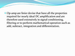  Op-amp are linier devise that have all the properties

required for nearly ideal DC amplification and are
therefore used extensively in signal conditioning,
filtering or to perform mathematical operation such as
add, subtract, integration and differentiation.

 