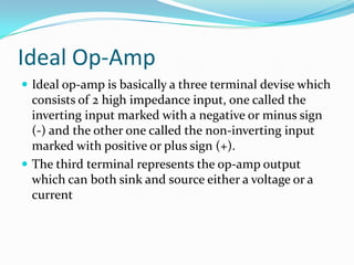 Ideal Op-Amp
 Ideal op-amp is basically a three terminal devise which

consists of 2 high impedance input, one called the
inverting input marked with a negative or minus sign
(-) and the other one called the non-inverting input
marked with positive or plus sign (+).
 The third terminal represents the op-amp output
which can both sink and source either a voltage or a
current

 